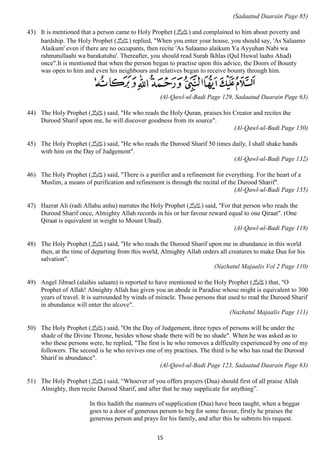 15 
(Sadaatud Daarain Page 85) 
43) It is mentioned that a person came to Holy Prophet ( صلى الله عليه وسلم) and complained to him about poverty and 
hardship. The Holy Prophet ( صلى الله عليه وسلم) replied, "When you enter your house, you should say, 'As Salaamo 
Alaikum' even if there are no occupants, then recite 'As Salaamo alaikum Ya Ayyuhan Nabi wa 
rahmatullaahi wa barakatuhu'. Thereafter, you should read Surah Ikhlas (Qul Huwal laahu Ahad) 
once".It is mentioned that when the person began to practise upon this advice, the Doors of Bounty 
was open to him and even his neighbours and relatives began to receive bounty through him. 
(Al-Qawl-ul-Badi Page 129, Sadaatud Daarain Page 63) 
44) The Holy Prophet ( صلى الله عليه وسلم) said, "He who reads the Holy Quran, praises his Creator and recites the 
Durood Sharif upon me, he will discover goodness from its source". 
(Al-Qawl-ul-Badi Page 130) 
45) The Holy Prophet ( صلى الله عليه وسلم) said, "He who reads the Durood Sharif 50 times daily, I shall shake hands 
with him on the Day of Judgement". 
(Al-Qawl-ul-Badi Page 132) 
46) The Holy Prophet ( صلى الله عليه وسلم) said, "There is a purifier and a refinement for everything. For the heart of a 
Muslim, a means of purification and refinement is through the recital of the Durood Sharif". 
(Al-Qawl-ul-Badi Page 135) 
47) Hazrat Ali (radi Allahu anhu) narrates the Holy Prophet ( صلى الله عليه وسلم) said, "For that person who reads the 
Durood Sharif once, Almighty Allah records in his or her favour reward equal to one Qiraat". (One 
Qiraat is equivalent in weight to Mount Uhud). 
(Al-Qawl-ul-Badi Page 118) 
48) The Holy Prophet ( صلى الله عليه وسلم) said, "He who reads the Durood Sharif upon me in abundance in this world 
then, at the time of departing from this world, Almighty Allah orders all creatures to make Dua for his 
salvation". 
(Nazhatul Majaalis Vol 2 Page 110) 
49) Angel Jibrael (alaihis salaam) is reported to have mentioned to the Holy Prophet ( صلى الله عليه وسلم) that, "O 
Prophet of Allah! Almighty Allah has given you an abode in Paradise whose might is equivalent to 300 
years of travel. It is surrounded by winds of miracle. Those persons that used to read the Durood Sharif 
in abundance will enter the alcove". 
(Nazhatul Majaalis Page 111) 
50) The Holy Prophet ( صلى الله عليه وسلم) said, "On the Day of Judgement, three types of persons will be under the 
shade of the Divine Throne, besides whose shade there will be no shade". When he was asked as to 
who these persons were, he replied, "The first is he who removes a difficulty experienced by one of my 
followers. The second is he who revives one of my practises. The third is he who has read the Durood 
Sharif in abundance". 
(Al-Qawl-ul-Badi Page 123, Sadaatud Daarain Page 63) 
51) The Holy Prophet ( صلى الله عليه وسلم) said, “Whoever of you offers prayers (Dua) should first of all praise Allah 
Almighty, then recite Durood Sharif, and after that he may supplicate for anything”. 
In this hadith the manners of supplication (Dua) have been taught, when a beggar 
goes to a door of generous person to beg for some favour, firstly he praises the 
generous person and prays for his family, and after this he submits his request. 
 