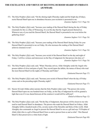 THE EXCELLENCE AND VIRTUE OF RECITING DUROOD SHARIF ON FRIDAYS 
(JUMMAH) 
57) The Holy Prophet ( صلى الله عليه وسلم) said, “On the shining night (Thursday night) and the bright day (Friday), 
recite Durood Sharif upon me in abundance because your recitation is presented to me. 
17 
(Jaamius Sagheer Vol 1 Page 54) 
58) The Holy Prophet ( صلى الله عليه وسلم) said, "Increase your reading of the Durood Sharif during the day of Friday 
(Jummah) for this is a Day of Witnessing. It is on this day that the Angels present themselves. 
Whenever any of you read the Durood Sharif, the Durood Sharif is presented to me even before the 
gathering closes". 
(Jaamius Sagheer Vol 1 Page 54) 
59) The Holy Prophet ( صلى الله عليه وسلم) said, "Increase your reading of the Durood Sharif during Friday for your 
Durood Sharif is presented to me on Friday. He who increases the reading of the Durood Sharif 
achieves closeness to me". 
(Jaamius Sagheer Vol 1 Page 54) 
60) The Holy Prophet ( صلى الله عليه وسلم) said, "Increase your recital of the Durood Sharif on the day and night of 
Friday. I will be a witness and intercessor on the Day of Judgement for that person who does so". 
(Jaamius Sagheer Vol 1 Page 54) 
61) The Holy Prophet ( صلى الله عليه وسلم) said, said, "When Thursday arrives, Allah Almighty sends the Angels who 
possess tablets of silver and pens of gold. They record (upon the tablets, the names of those) who read 
the most Durood Sharif on the nights of Thursday and Friday". 
(Sadaatud Daarain Page 57) 
62) The Holy Prophet ( صلى الله عليه وسلم) said, said, "Increase your recital of Durood Sharif when the day of Friday 
comes and on the preceding night (Thursday night)". 
(Sadaatud Daarain Page 57) 
63) Hazrat Ali (radi Allahu anhu) narrates that the Holy Prophet ( صلى الله عليه وسلم) said, "The person who recites 
Durood Sharif upon me one hundred times on Friday, on the Day of Judgement he will be granted a 
light that even if it was shared between all the creation it would still be sufficient". 
(Dalail-ul-Khairat Page 12) 
64) The Holy Prophet ( صلى الله عليه وسلم) said, said, "On the Day of Judgement, that person will be closest to me who 
used to read Durood Sharif in abundance. The person who reads the Durood Sharif on Fridays, Allah 
Almighty fulfils a hundred needs of his, seventy needs of the Hereafter and thirty of this world. Allah 
Almighty also commands an Angel to present the Durood Sharif to me as a gift and says "O Prophet of 
Allah ( صلى الله عليه وسلم) this is a gift of Durood Sharif from so and so person from so and so tribe". This Durood 
Sharif is then preserved in a white book of light. 
(Sadaatud Daarain Page 60) 
 