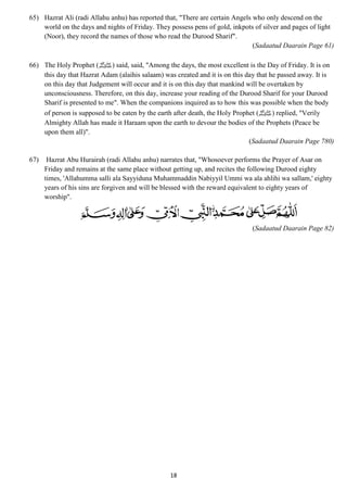 65) Hazrat Ali (radi Allahu anhu) has reported that, "There are certain Angels who only descend on the 
world on the days and nights of Friday. They possess pens of gold, inkpots of silver and pages of light 
(Noor), they record the names of those who read the Durood Sharif". 
18 
(Sadaatud Daarain Page 61) 
66) The Holy Prophet ( صلى الله عليه وسلم) said, said, "Among the days, the most excellent is the Day of Friday. It is on 
this day that Hazrat Adam (alaihis salaam) was created and it is on this day that he passed away. It is 
on this day that Judgement will occur and it is on this day that mankind will be overtaken by 
unconsciousness. Therefore, on this day, increase your reading of the Durood Sharif for your Durood 
Sharif is presented to me". When the companions inquired as to how this was possible when the body 
of person is supposed to be eaten by the earth after death, the Holy Prophet ( صلى الله عليه وسلم) replied, "Verily 
Almighty Allah has made it Haraam upon the earth to devour the bodies of the Prophets (Peace be 
upon them all)". 
(Sadaatud Daarain Page 780) 
67) Hazrat Abu Hurairah (radi Allahu anhu) narrates that, "Whosoever performs the Prayer of Asar on 
Friday and remains at the same place without getting up, and recites the following Durood eighty 
times, 'Allahumma salli ala Sayyiduna Muhammaddin Nabiyyil Ummi wa ala ahlihi wa sallam,' eighty 
years of his sins are forgiven and will be blessed with the reward equivalent to eighty years of 
worship". 
(Sadaatud Daarain Page 82) 
 