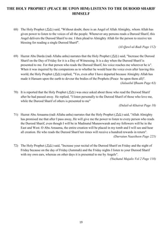 THE HOLY PROPHET (PEACE BE UPON HIM) LISTENS TO THE DUROOD SHARIF 
HIMSELF 
68) The Holy Prophet ( صلى الله عليه وسلم) said, "Without doubt, there is an Angel of Allah Almighty, whom Allah has 
given power to listen to the voices of all the people. Whenever any persons reads a Durood Sharif, this 
Angel delivers the Durood Sharif to me. I then plead to Almighty Allah for the person to receive ten 
blessing for reading a single Durood Sharif". 
19 
(Al-Qawl-ul-Badi Page 112) 
69) Hazrat Abu Darda (radi Allahu anhu) narrates that the Holy Prophet ( صلى الله عليه وسلم) said, "Increase the Durood 
Sharif on the Day of Friday for it is a Day of Witnessing. It is a day when the Durood Sharif is 
presented to me. For that person who reads the Durood Sharif, his voice reaches me wherever he is". 
When it was inquired by the companions as to whether he would hear the voice even after leaving this 
world, the Holy Prophet ( صلى الله عليه وسلم) replied, "Yes, even after I have departed because Almighty Allah has 
made it Haraam upon the earth to devour the bodies of the Prophets (Peace be upon them all)". 
(Jalaailul Ifhaam Page 63) 
70) It is reported that the Holy Prophet ( صلى الله عليه وسلم) was once asked about those who read the Durood Sharif 
after he had passed away. He replied, "I listen personally to the Durood Sharif of those who love me, 
while the Durood Sharif of others is presented to me" 
(Dalail-ul-Khairat Page 18) 
71) Hazrat Abu Amaama (radi Allahu anhu) narrates that the Holy Prophet ( صلى الله عليه وسلم) said, "Allah Almighty 
has promised me that after I pass away, He will give me the power to listen to every person who reads 
the Durood Sharif, even though I will be in Madinatul Munawwarah and my followers will be in the 
East and West. O Abu Amaama, the entire creation will be placed in my tomb and I will see and hear 
all creation. He who reads the Durood Sharif ten times will receive a hundred rewards in return". 
(Durratun Naasiheen Page 225) 
72) The Holy Prophet ( صلى الله عليه وسلم) said, "Increase your recital of the Durood Sharif on Friday and the night of 
Friday because on the day of Friday (Jummah) and the Friday nights I listen to your Durood Sharif 
with my own ears, whereas on other days it is presented to me by Angels". 
(Nuzhatul Majalis Vol 2 Page 110) 
 