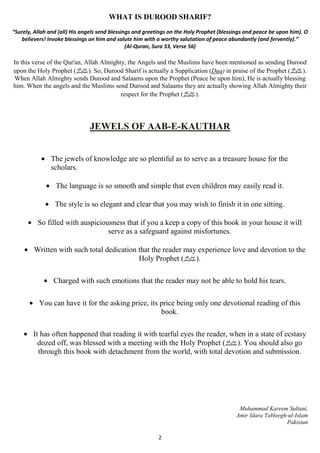 WHAT IS DUROOD SHARIF? 
“Surely, Allah and (all) His angels send blessings and greetings on the Holy Prophet (blessings and peace be upon him). O 
believers! Invoke blessings on him and salute him with a worthy salutation of peace abundantly (and fervently).” 
(Al-Quran, Sura 33, Verse 56) 
In this verse of the Qur'an, Allah Almighty, the Angels and the Muslims have been mentioned as sending Durood 
upon the Holy Prophet ( صلى الله عليه وسلم). So, Durood Sharif is actually a Supplication (Dua) in praise of the Prophet ( .(صلى الله عليه وسلم 
When Allah Almighty sends Durood and Salaams upon the Prophet (Peace be upon him), He is actually blessing 
him. When the angels and the Muslims send Durood and Salaams they are actually showing Allah Almighty their 
respect for the Prophet ( .(صلى الله عليه وسلم 
JEWELS OF AAB-E-KAUTHAR 
· The jewels of knowledge are so plentiful as to serve as a treasure house for the 
scholars. 
· The language is so smooth and simple that even children may easily read it. 
· The style is so elegant and clear that you may wish to finish it in one sitting. 
· So filled with auspiciousness that if you a keep a copy of this book in your house it will 
serve as a safeguard against misfortunes. 
· Written with such total dedication that the reader may experience love and devotion to the 
Holy Prophet ( .(صلى الله عليه وسلم 
· Charged with such emotions that the reader may not be able to hold his tears. 
· You can have it for the asking price, its price being only one devotional reading of this 
book. 
· It has often happened that reading it with tearful eyes the reader, when in a state of ecstasy 
dozed off, was blessed with a meeting with the Holy Prophet ( صلى الله عليه وسلم). You should also go 
through this book with detachment from the world, with total devotion and submission. 
2 
Muhammad Kareem Sultani, 
Amir Idara Tableegh-ul-Islam 
Pakistan 
 