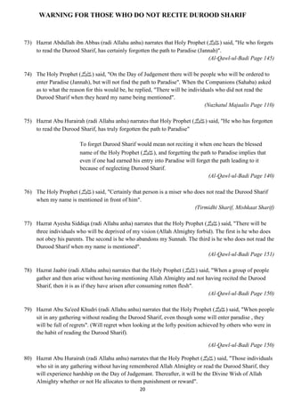 WARNING FOR THOSE WHO DO NOT RECITE DUROOD SHARIF 
73) Hazrat Abdullah ibn Abbas (radi Allahu anhu) narrates that Holy Prophet ( صلى الله عليه وسلم) said, "He who forgets 
to read the Durood Sharif, has certainly forgotten the path to Paradise (Jannah)". 
20 
(Al-Qawl-ul-Badi Page 145) 
74) The Holy Prophet ( صلى الله عليه وسلم) said, "On the Day of Judgement there will be people who will be ordered to 
enter Paradise (Jannah), but will not find the path to Paradise". When the Companions (Sahaba) asked 
as to what the reason for this would be, he replied, "There will be individuals who did not read the 
Durood Sharif when they heard my name being mentioned". 
(Nuzhatul Majaalis Page 110) 
75) Hazrat Abu Hurairah (radi Allahu anhu) narrates that Holy Prophet ( صلى الله عليه وسلم) said, "He who has forgotten 
to read the Durood Sharif, has truly forgotten the path to Paradise" 
To forget Durood Sharif would mean not reciting it when one hears the blessed 
name of the Holy Prophet ( صلى الله عليه وسلم), and forgetting the path to Paradise implies that 
even if one had earned his entry into Paradise will forget the path leading to it 
because of neglecting Durood Sharif. 
(Al-Qawl-ul-Badi Page 140) 
76) The Holy Prophet ( صلى الله عليه وسلم) said, "Certainly that person is a miser who does not read the Durood Sharif 
when my name is mentioned in front of him". 
(Tirmidhi Sharif, Mishkaat Sharif) 
77) Hazrat Ayesha Siddiqa (radi Allahu anha) narrates that the Holy Prophet ( صلى الله عليه وسلم) said, "There will be 
three individuals who will be deprived of my vision (Allah Almighty forbid). The first is he who does 
not obey his parents. The second is he who abandons my Sunnah. The third is he who does not read the 
Durood Sharif when my name is mentioned". 
(Al-Qawl-ul-Badi Page 151) 
78) Hazrat Jaabir (radi Allahu anhu) narrates that the Holy Prophet ( صلى الله عليه وسلم) said, "When a group of people 
gather and then arise without having mentioning Allah Almighty and not having recited the Durood 
Sharif, then it is as if they have arisen after consuming rotten flesh". 
(Al-Qawl-ul-Badi Page 150) 
79) Hazrat Abu Sa'eed Khudri (radi Allahu anhu) narrates that the Holy Prophet ( صلى الله عليه وسلم) said, "When people 
sit in any gathering without reading the Durood Sharif, even though some will enter paradise , they 
will be full of regrets". (Will regret when looking at the lofty position achieved by others who were in 
the habit of reading the Durood Sharif). 
(Al-Qawl-ul-Badi Page 150) 
80) Hazrat Abu Hurairah (radi Allahu anhu) narrates that the Holy Prophet ( صلى الله عليه وسلم) said, "Those individuals 
who sit in any gathering without having remembered Allah Almighty or read the Durood Sharif, they 
will experience hardship on the Day of Judgemant. Thereafter, it will be the Divine Wish of Allah 
Almighty whether or not He allocates to them punishment or reward". 
 