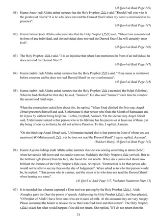21 
(Al-Qawl-ul-Badi Page 149) 
81) Hazrat Anas (radi Allahu anhu) narrates that the Holy Prophet ( صلى الله عليه وسلم) said, "Should I tell you who is 
the greatest of misers? It is he who does not read the Durood Sharif when my name is mentioned in his 
presence". 
(Al-Qawl-ul-Badi Page 147) 
82) Hazrat Jarraad (radi Allahu anhu) narrates that the Holy Prophet ( صلى الله عليه وسلم) said, "When I am remembered 
in front of any individual, and the individual does not read the Durood Sharif, he will certainly enter 
Hell". 
(Al-Qawl-ul-Badi Page 146) 
83) The Holy Prophet ( صلى الله عليه وسلم) said, "It is an injustice that when I am mentioned in front of an individual, he 
does not read the Durood Sharif". 
(Al-Qawl-ul-Badi Page 147) 
84) Hazrat Jaabir (radi Allahu anhu) narrates that the Holy Prophet ( صلى الله عليه وسلم) said, "If my name is mentioned 
before someone and he does not read Durood Sharif on me is unfortunate". 
(Al-Qawl-ul-Badi Page 145) 
85) Hazrat Jaabir (radi Allahu anhu) narrates that the Holy Prophet ( صلى الله عليه وسلم) ascended the Pulpit (Mimbar). 
When he had climbed the first step he said, "Aameen". He also said "Aameen" each time he climbed 
the second and third steps. 
When the companions asked him about this, he replied, "When I had climbed the first step, Angel 
Jibrael presented himself and said, 'Unfortunate is that person who finds the Month of Ramadaan and 
let it pass by without being forgiven'. To this, I replied, Aameen."On the second step Angel Jibrael 
said, 'Unfortunate indeed is that person who in his lifetime has his parents or at least one of them, yet 
(by being of service to them), he did not achieve Paradise. To this, I replied, Aameen. 
"On the third step Angel Jibrael said, 'Unfortunate indeed also is that person in front of whom you are 
mentioned (O Muhammad) صلى الله عليه وسلم, yet he does not read the Durood Sharif'. I again replied, Aameen". 
(Bukhari Sharif, Al-Qawl-ul-Badi Page 142) 
86) Hazrat Ayesha Siddiqa (radi Allahu anha) narrates that she was sewing something at dawn (Sehri) 
when her needle fell down and the candle went out. Suddenly the Holy Prophet ( صلى الله عليه وسلم) arrived. Due to 
the brilliant light (Noor) from his face, she found the lost needle. When she commented about how 
brilliant the features of the Holy Prophet ( صلى الله عليه وسلم) was, he replied, "Destruction is for that person who 
would not be able to see my face on the day of Judgement". When asked as to who that person would 
be, he replied. "That person who is a miser, and the miser is he who does not read the Durood Sharif 
when hearing my name". 
(Al-Qawl-ul-Badi Page 147, Nuzhatun Naazireen Page 31) 
87) It is recorded that a hunter captured a Deer and was passing by the Holy Prophet ( صلى الله عليه وسلم). Allah 
Almighty gave the Deer the power of speech. Addressing the Holy Prophet ( صلى الله عليه وسلم), the Deer pleaded, 
"O Prophet of Allah! I have little ones who are in need of milk. At this moment they are very hungry. 
Please command the hunter to release me so that I can feed them and then return". The Holy Prophet 
صلى الله عليه وسلم) ) asked her what would happen if she did not return. She replied, "If I do not return then the 
 