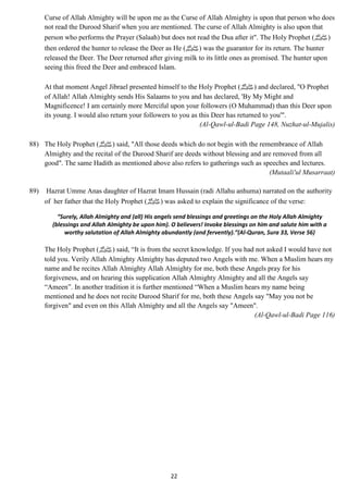 Curse of Allah Almighty will be upon me as the Curse of Allah Almighty is upon that person who does 
not read the Durood Sharif when you are mentioned. The curse of Allah Almighty is also upon that 
person who performs the Prayer (Salaah) but does not read the Dua after it". The Holy Prophet ( (صلى الله عليه وسلم 
then ordered the hunter to release the Deer as He ( صلى الله عليه وسلم) was the guarantor for its return. The hunter 
released the Deer. The Deer returned after giving milk to its little ones as promised. The hunter upon 
seeing this freed the Deer and embraced Islam. 
At that moment Angel Jibrael presented himself to the Holy Prophet ( صلى الله عليه وسلم) and declared, "O Prophet 
of Allah! Allah Almighty sends His Salaams to you and has declared, 'By My Might and 
Magnificence! I am certainly more Merciful upon your followers (O Muhammad) than this Deer upon 
its young. I would also return your followers to you as this Deer has returned to you'". 
22 
(Al-Qawl-ul-Badi Page 148, Nuzhat-ul-Mujalis) 
88) The Holy Prophet ( صلى الله عليه وسلم) said, "All those deeds which do not begin with the remembrance of Allah 
Almighty and the recital of the Durood Sharif are deeds without blessing and are removed from all 
good". The same Hadith as mentioned above also refers to gatherings such as speeches and lectures. 
(Mutaali'ul Musarraat) 
89) Hazrat Umme Anas daughter of Hazrat Imam Hussain (radi Allahu anhuma) narrated on the authority 
of her father that the Holy Prophet ( صلى الله عليه وسلم) was asked to explain the significance of the verse: 
“Surely, Allah Almighty and (all) His angels send blessings and greetings on the Holy Allah Almighty 
(blessings and Allah Almighty be upon him). O believers! Invoke blessings on him and salute him with a 
worthy salutation of Allah Almighty abundantly (and fervently).”(Al-Quran, Sura 33, Verse 56) 
The Holy Prophet ( صلى الله عليه وسلم) said, “It is from the secret knowledge. If you had not asked I would have not 
told you. Verily Allah Almighty Almighty has deputed two Angels with me. When a Muslim hears my 
name and he recites Allah Almighty Allah Almighty for me, both these Angels pray for his 
forgiveness, and on hearing this supplication Allah Almighty Almighty and all the Angels say 
“Ameen”. In another tradition it is further mentioned “When a Muslim hears my name being 
mentioned and he does not recite Durood Sharif for me, both these Angels say "May you not be 
forgiven" and even on this Allah Almighty and all the Angels say "Ameen". 
(Al-Qawl-ul-Badi Page 116) 
 