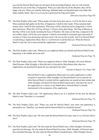 you read the Durood Sharif upon me and upon all the preceding Prophets, then we will certainly 
intercede for you on the Day of Judgement. When you make Dua for all the Muslims, they will be 
happy with you. When you read the following, 'Subhanal laahi wal Hamdulil laahi wala illaha illal 
laahu wallahu Akbar,' then it is as if you have performed the Hajj and Umrah". 
24 
(Durratun Naasiheen Page 89) 
95) The Holy Prophet ( صلى الله عليه وسلم) said, "When people will arise from their graves, I will be the first to arise. 
When mankind shall gather on the Day of Judgement, I shall be their leader. When mankind shall 
remain silent, I shall be their spokesman. When they will be called forward for judgement, I will be 
their intercessor. When they will lose all hope, I will give them glad tidings. The Flag of Miracle on 
that Day will be in my hands including the Keys of Paradise. My status on that Day, compared to the 
rest of Bani Adam, will be the most supreme. I shall be surrounded by thousands upon thousands of 
servants as if they were protecting a precious jewel. I do not say this in pride. And if no Durood Sharif 
is read during a supplication (Dua), there is a veil between it and the Heavens. When the Durood 
Sharif is read, the veil is removed and the supplication is accepted". 
(Sadaatud Daarain Page 62) 
96) The Holy Prophet ( صلى الله عليه وسلم) said, "Whenever you supplicate (Dua) you should read Durood Sharif at the 
beginning, in the middle and at the end". 
(Sadaatud Daarain Page 74) 
97) The Holy Prophet ( صلى الله عليه وسلم) said, "When you supplicate (Dua) to Allah Almighty, first recite Durood 
Sharif because Allah Almighty is Merciful and it is beyond his Mercifulness that when two 
supplications are presented He grants the one and rejects the other". 
(Nuzhat-ul-Mujalis Vol 2 Page 108) 
Durood Sharif is also a supplication (Dua) and every other supplication is either 
accepted or rejected by Allah Almighty, but Durood Sharif is never rejected. So 
when Durood Sharif is recited with the supplication one should not have doubts that 
Allah Almighty will detach the Durood Sharif and accept it, and reject the rest of 
the supplication as is shown in the Hadith above. Durood Sharif is actually 
instrumental to the acceptance of the supplication. 
98) The Holy Prophet ( صلى الله عليه وسلم) said, "All supplications (Dua's) are at a standstill till the time the Durood 
Sharif is read. Thereafter, is it accepted". 
(Sadaatud Daarain Page 73) 
99) The Holy Prophet ( صلى الله عليه وسلم) said, "When you read the Durood Sharif, your name and appearance is 
presented to me. Therefore, you should read the Durood Sharif in a beautiful manner". 
(Sadaatud Daarain Page 62) 
100) The Holy Prophet ( صلى الله عليه وسلم) said, "He who reads the Durood Sharif ten times, then it is as if he has freed a 
slave". 
(Sadaatud Daarain Page 79) 
101) The Holy Prophet ( صلى الله عليه وسلم) said, "He who reads the Durood Sharif once, Allah Almighty will bestow 
upon him ten blessings. He who reads the Durood Sharif ten times, Allah Almighty will bestow upon 
him a hundred blessings. He who reads the Durood Sharif a hundred times, Allah Almighty blesses 
 