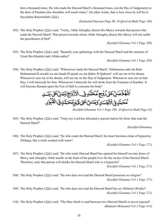 him a thousand times. He who reads the Durood Sharif a thousand times, (on the Day of Judgement) at 
the door of Paradise (his shoulders will touch mine)." (In other words, that is how close he will be to 
Sayyiduna Rasoolullah ( .(صلى الله عليه وسلم 
(Sadaatud Daarain Page 80, Al-Qawl-ul-Badi Page 108) 
102) The Holy Prophet ( صلى الله عليه وسلم) said, "Verily, Allah Almighty directs His Mercy towards that person who 
reads the Durood Sharif. That person towards whom Allah Almighty directs His Mercy will not suffer 
the punishment of Hell". 
25 
(Kashful-Ghamma Vol 1 Page 269) 
103) The Holy Prophet ( صلى الله عليه وسلم) said, "Beautify your gatherings with the Durood Sharif and the mention of 
Umar Bin Khattab (radi Allahu anhu)". 
(Kashful-Ghamma Vol 1 Page 269) 
104) The Holy Prophet ( صلى الله عليه وسلم) said, "Whosoever reads the Durood Sharif, 'Allahumma salle ala Ruhi 
Muhammad fil arwahi wa ala Jasadi fil ajsadi wa ala Qabre fil Quboori', will see me in his dream. 
Whosoever sees me in his dream, will see me on the Day of Judgement. Whosoever sees me on that 
Day, I will intercede for him. Whosoever I intercede for will drink from the Fountain of Kauther. It 
will become Haraam upon the Fire of Hell to consume his body". 
(Kashful-Ghamma Vol 1 Page 269, Al-Qawl-ul-Badi Page 43) 
105) The Holy Prophet ( صلى الله عليه وسلم) said, "Truly my Lord has allocated a special station for those that read the 
Durood Sharif". 
(Kashful-Ghamma) 
106) The Holy Prophet ( صلى الله عليه وسلم) said, "He who reads the Durood Sharif, his heart becomes clean of hypocrisy 
(Nifaaq), like a cloth washed with water". 
(Kashful-Ghamma Vol 1 Page 271) 
107) The Holy Prophet ( صلى الله عليه وسلم) said, "He who reads Durood Sharif has opened for himself seventy doors of 
Mercy and Almighty Allah instills in the heart of the people love for the reciter of the Durood Sharif. 
Therefore, only that person will dislike the Durood Sharif who is a hypocrite". 
(Kashful-Ghamma Vol 1 Page 271) 
108) The Holy Prophet ( صلى الله عليه وسلم) said, "He who does not read the Durood Sharif possesses no religion". 
(Kashful-Ghamma Vol 1 Page 271) 
109) The Holy Prophet ( صلى الله عليه وسلم) said, "He who does not read the Durood Sharif has no Ablution (Wudu)". 
(Kashful-Ghamma Vol 1 Page 271) 
110) The Holy Prophet ( صلى الله عليه وسلم) said, "The Dua which is read between two Durood Sharifs is never rejected". 
(Bahjatul Mohaamil Vol 2 Page 413) 
 