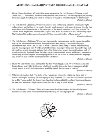 ADDITIONAL NARRATIONS TAKEN FROM DALAIL-UL-KHAYRAT 
111) Hazrat Abdurraham ibn Awf (radi Allahu anhu) narrates that the Holy Prophet ( صلى الله عليه وسلم) said, Angel 
Jibrael said, "O Muhammad, whenever someone from your nation asks for blessings upon you, seventy 
thousands angels bless him, and whoever is blessed by Angels is one of the People of The Garden". 
26 
(Dalail-ul-Khairat) 
112) The Holy Prophet ( صلى الله عليه وسلم) said, "Whenever someone asks for blessings upon me, extolling my right, 
Allah, Mighty and Sublime is He, creates from his words an Angel with wings stretching from the East 
to the West, with feet connected to the lowest part of the seventh earth and a neck bent beneath The 
Throne. Allah, Mighty and Sublime is He, Says to him, ‘Bless My slave as he asks for blessings upon 
My Prophet( صلى الله عليه وسلم) and thereupon the angel will bless him until the Day of Resurrection". 
(Dalail-ul-Khairat) 
113) The Holy Prophet ( صلى الله عليه وسلم) said, "Whenever a slave asks for blessings upon me, his request leaves him 
quickly and passes over land and sea, through East and West, saying ‘I am the blessing upon 
Muhammad, the Chosen One, the Best of Allah’s Creation, asked for by so and so’ and everything 
asks for blessings upon him. A bird is created from these blessings with seventy thousand wings, each 
of which has seventy thousand feathers. Each of the feathers has seventy thousand heads on each of 
which are seventy thousands faces. Each face has seventy thousands mouths and in every mouth there 
are seventy thousand tongues. Each tongue glorifies Allah the exalted in seventy thousand languages 
and Allah will then write for him the reward for all of that". 
(Dalail-ul-Khairat) 
114) Hazrat Ali (radi Allahu anhu) narrates that the Holy Prophet ( صلى الله عليه وسلم) said, "Whoever asks Allah one 
hundred times on a Friday to bless me, a light will come for him on the Day of Judgement, a light 
which, were it to be divided among them, would be enough for the whole of creation". 
(Dalail-ul-Khairat) 
115) Other reports mention that, "The Gates of the Heavens are opened for a believing slave, male or 
female, who begins by asking for blessings upon Holy Prophet ( صلى الله عليه وسلم), and the Pavilions are opened as 
far as The Throne, and all the Angels bless Sayedina Muhammad ( صلى الله عليه وسلم), Allah’s blessings and peace 
be upon him, and ask for forgiveness for that slave for as long as Allah wishes". 
(Dalail-ul-Khairat) 
116) The Holy Prophet ( صلى الله عليه وسلم) said, "There will come to my Pool (Kauthar) on the Day of Judgement 
nations I will only know because of their frequent asking for blessings upon me". 
(Dalail-ul-Khairat) 
 