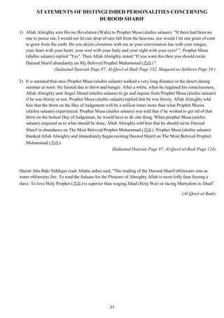 STATEMENTS OF DISTINGUISHED PERSONALITIES CONCERNING 
DUROOD SHARIF 
1) Allah Almighty sent Divine Revelation (Wahi) to Prophet Musa (alaihis salaam): "If there had been no 
one to praise me, I would not let one drop of rain fall from the heavens, nor would I let one grain of corn 
to grow from the earth. Do you desire closeness with me as your conversation has with your tongue, 
your fears with your heart, your soul with your body and your sight with your eyes? ". Prophet Musa 
(alaihis salaam) replied "Yes". Then Allah Almighty stated "If you want this then you should recite 
Durood Sharif abundantly on My Beloved Prophet Muhammad ( ." (صلى الله عليه وسلم 
(Sadaatud Daarain Page 87, Al-Qawl-ul-Badi Page 132, Maqasid-us-Salikeen Page 54 ) 
2) It is narrated that once Prophet Musa (alaihis salaam) walked a very long distance in the desert during 
summer at noon. He fainted due to thirst and hunger. After a while, when he regained his consciousness, 
Allah Almighty sent Angel Jibrael (alaihis salaam) to go and inquire from Prophet Musa (alaihis salaam) 
if he was thirsty or not. Prophet Musa (alaihis salaam) replied that he was thirsty. Allah Almighty told 
him that the thirst on the Day of Judgement will be a million times more than what Prophet Moosa 
(alaihis salaam) experienced. Prophet Musa (alaihis salaam) was told that if he wished to get rid of that 
thirst on the hottest Day of Judgement, he would have to do one thing. When prophet Musa (alaihis 
salaam) enquired as to what should be done, Allah Almighty told him that he should recite Durood 
Sharif in abundance on The Most Beloved Prophet Muhammad ( صلى الله عليه وسلم). Prophet Musa (alaihis salaam) 
thanked Allah Almighty and immediately began reciting Durood Sharif on The Most Beloved Prophet 
Muhammad ( .(صلى الله عليه وسلم 
(Sadaatud Daarain Page 87, Al-Qawl-ul-Badi Page 124) 
Hazrat Abu Bakr Siddique (radi Allahu anhu) said, "The reading of the Durood Sharif obliterates sins as 
water obliterates fire. To read the Salaam for the Pleasure of Almighty Allah is more lofty than freeing a 
slave. To love Holy Prophet ( صلى الله عليه وسلم) is superior than waging Jihad (Holy War) or facing Martydom in Jihad". 
27 
(Al-Qawl-ul-Badi) 
 