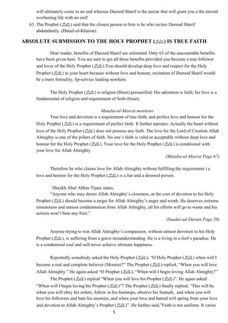 will ultimately come to an end whereas Durood Sharif is the nectar that will grant you a the eternal 
everlasting life with no end! 
63. The Prophet ( صلى الله عليه وسلم) said that the closest person to him is he who recites Durood Sharif 
5 
abdundantly. (Dalail-ul-Khairat). 
ABSOLUTE SUBMISSION TO THE HOLY PROPHET ( صلى الله عليه وسلم) IS TRUE FAITH 
Dear reader, benefits of Durood Sharif are unlimited. Only 63 of the uncountable benefits 
have been given here. You are sure to get all these benefits provided you become a true follower 
and lover of the Holy Prophet ( صلى الله عليه وسلم).You should develop deep love and respect for the Holy 
Prophet ( صلى الله عليه وسلم) in your heart because without love and honour, recitation of Durood Sharif would 
be a mere formality, lip-service leading nowhere. 
The Holy Prophet ( صلى الله عليه وسلم) is religion (Deen) personified. His adoration is faith; his love is a 
fundamental of religion and requirement of faith (Iman). 
Mutalia-ul-Masrat mentions: 
True love and devotion is a requirement of true faith, and perfect love and honour for the 
Holy Prophet ( صلى الله عليه وسلم) is a requirement of perfect faith. It further narrates: Actually the heart without 
love of the Holy Prophet ( صلى الله عليه وسلم) does not possess any faith. The love for the Lord of Creation Allah 
Almighty is one of the pillars of faith. No one’s faith is valid or acceptable without deep love and 
honour for the Holy Prophet ( صلى الله عليه وسلم). Your love for the Holy Prophet ( صلى الله عليه وسلم) is conditional with 
your love for Allah Almighty. 
(Mutalia-ul-Masrat Page 67) 
Therefore he who claims love for Allah Almighty without fulfilling the requirement i.e. 
love and honour for the Holy Prophet ( صلى الله عليه وسلم) is a liar and a doomed person. 
Shaykh Abul Abbas Tijani states, 
“Anyone who may desire Allah Almighty’s closeness, at the cost of devotion to his Holy 
Prophet ( صلى الله عليه وسلم) should become a target for Allah Almighty’s anger and wrath. He deserves extreme 
remoteness and utmost condemnation from Allah Almighty, all his efforts will go to waste and his 
actions won’t bear any fruit.” 
(Saadat-ud-Darain Page 20) 
Anyone trying to win Allah Almighty’s compassion, without utmost devotion to his Holy 
Prophet ( صلى الله عليه وسلم), is suffering from a grave misunderstanding. He is a living in a fool’s paradise. He 
is a condemned soul and will never achieve ultimate happiness. 
Reportedly somebody asked the Holy Prophet ( صلى الله عليه وسلم); “O Holy Prophet ( صلى الله عليه وسلم) when will I 
become a real and complete believer (Momin)?” The Prophet ( صلى الله عليه وسلم) replied, “When you will love 
Allah Almighty.” He again asked “O Prophet ( صلى الله عليه وسلم), “When will I begin loving Allah Almighty?” 
The Prophet ( صلى الله عليه وسلم) replied “When you will love his Prophet ( صلى الله عليه وسلم)”. He again asked 
“When will I begin loving his Prophet ( صلى الله عليه وسلم)”? The Prophet ( صلى الله عليه وسلم) finally replied, “This will be 
when you will obey his orders, follow in his footsteps, observe his Sunnah, and when you will 
love his followers and hate his enemies, and when your love and hatred will spring from your love 
and devotion to Allah Almighty’s Prophet ( صلى الله عليه وسلم)”. He further said,”Faith is not uniform. It varies 
 