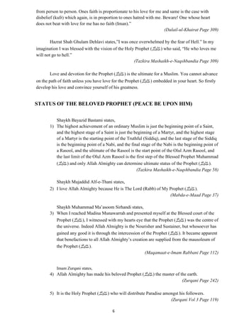 from person to person. Ones faith is proportionate to his love for me and same is the case with 
disbelief (kufr) which again, is in proportion to ones hatred with me. Beware! One whose heart 
does not beat with love for me has no faith (Iman).” 
6 
(Dalail-ul-Khairat Page 309) 
Hazrat Shah Ghulam Dehlavi states,”I was once overwhelmed by the fear of Hell.” In my 
imagination I was blessed with the vision of the Holy Prophet ( صلى الله عليه وسلم) who said, “He who loves me 
will not go to hell.” 
(Tazkira Mashaikh-e-Naqshbandia Page 309) 
Love and devotion for the Prophet ( صلى الله عليه وسلم) is the ultimate for a Muslim. You cannot advance 
on the path of faith unless you have love for the Prophet ( صلى الله عليه وسلم) embedded in your heart. So firstly 
develop his love and convince yourself of his greatness. 
STATUS OF THE BELOVED PROPHET (PEACE BE UPON HIM) 
Shaykh Bayazid Bastami states, 
1) The highest achievement of an ordinary Muslim is just the beginning point of a Saint, 
and the highest stage of a Saint is just the beginning of a Martyr, and the highest stage 
of a Martyr is the starting point of the Truthful (Siddiq), and the last stage of the Siddiq 
is the beginning point of a Nabi, and the final stage of the Nabi is the beginning point of 
a Rasool, and the ultimate of the Rasool is the start point of the Olul Azm Rasool, and 
the last limit of the Olul Azm Rasool is the first step of the Blessed Prophet Muhammad 
صلى الله عليه وسلم) ) and only Allah Almighty can determine ultimate status of the Prophet ( .(صلى الله عليه وسلم 
(Tazkira Mashaikh-e-Naqshbandia Page 58) 
Shaykh Mujaddid Alf-e-Thani states, 
2) I love Allah Almighty because He is The Lord (Rabb) of My Prophet ( .(صلى الله عليه وسلم 
(Mabda-e-Maad Page 37) 
Shaykh Muhammad Ma’asoom Sirhandi states, 
3) When I reached Madina Munawarrah and presented myself at the Blessed court of the 
Prophet ( صلى الله عليه وسلم), I witnessed with my hearts eye that the Prophet ( صلى الله عليه وسلم) was the centre of 
the universe. Indeed Allah Almighty is the Nourisher and Sustainer, but whosoever has 
gained any good it is through the intercession of the Prophet ( صلى الله عليه وسلم). It became apparent 
that benefactions to all Allah Almighty’s creation are supplied from the mausoleum of 
the Prophet ( .(صلى الله عليه وسلم 
(Maqamaat-e-Imam Rabbani Page 112) 
Imam Zurqani states, 
4) Allah Almighty has made his beloved Prophet ( صلى الله عليه وسلم) the master of the earth. 
(Zurqani Page 242) 
5) It is the Holy Prophet ( صلى الله عليه وسلم) who will distribute Paradise amongst his followers. 
(Zurqani Vol 3 Page 119) 
 