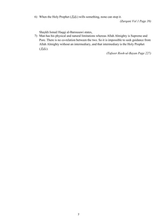 6) When the Holy Prophet ( صلى الله عليه وسلم) wills something, none can stop it. 
7 
(Zurqani Vol 1 Page 39) 
Shaykh Ismail Haqqi al-Barousawi states, 
7) Man has his physical and natural limitations whereas Allah Almighty is Supreme and 
Pure. There is no co-relation between the two. So it is impossible to seek guidance from 
Allah Almighty without an intermediary, and that intermediary is the Holy Prophet 
.(صلى الله عليه وسلم) 
(Tafseer Rooh-ul-Bayan Page 227) 
 