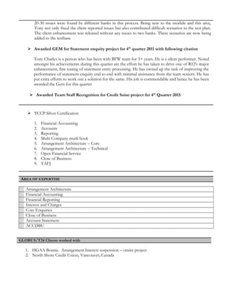 20-30 issues were found by different banks in this process. Being new to the module and this area,
Tony not only fixed the client reported issues but also contributed difficult scenarios to the test plan.
The client enhancement was released without any issues to two banks. These scenarios are now being
added to the testbase
 Awarded GEM for Statement enquiry project for 4th
quarter 2011 with following citation
Tony Charles is a person who has been with BFW team for 3+ years. He is a silent performer. Noted
amongst his achievements during this quarter are the effort he has taken to drive one of R12's major
enhancement, fine tuning of statement entry processing. He has owned up the task of improving the
performance of statement enquiry end to end with minimal assistance from the team seniors. He has
put extra efforts to work out a solution for the same. His job is commendable and hence he has been
awarded the Gem for this quarter
 Awarded Team Staff Recognition for Credit Suise project for 4th
Quarter 2015.
 TCCP Silver Certification
1. Financial Accounting
2. Accounts
3. Reporting
4. Multi Company mutli book
5. Arrangement Architecture – Core
6. Arrangement Architecture – Technical
7. Open Financial Service
8. Close of Business
9. TAFJ
AREA OF EXPERTISE
Arrangement Architecture
Financial Accounting
Financial Reporting
Interest and Charges
Core Enquiries
Close of Business
Account Statement
ACUDBU
GLOBUS/T24 Clients worked with
1. HGAA Bosnia. Arrangement Interest suspension – onsite project
2. North Shore Credit Union, Vancouver, Canada
 