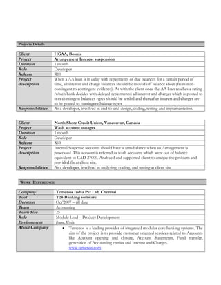 Projects Details
Client HGAA, Bosnia
Project Arrangement Interest suspension
Duration 1 month
Role Developer
Release R10
Project
description
When a AA loan is in delay with repayments of due balances for a certain period of
time, all interest and charge balances should be moved off balance sheet (from non-
contingent to contingent evidence). As with the client once the AA loan reaches a rating
(which bank decides with delayed repayments) all interest and charges which is posted to
non-contingent balances types should be settled and thereafter interest and charges are
to be posted to contingent balance types
Responsibilities As a developer, involved in end-to-end design, coding, testing and implementation.
Client North Shore Credit Union, Vancouver, Canada
Project Wash account outages
Duration 1 month
Role Developer
Release R09
Project
description
Internal Suspense accounts should have a zero balance when an Arrangement is
processed. This account is referred as wash accounts which were out of balance
equivalent to CAD 27000. Analyzed and supported client to analyze the problem and
provided fix at client site.
Responsibilities As a developer, involved in analyzing, coding, and testing at client site
WORK EXPERIENCE
Company Temenos India Pvt Ltd, Chennai
Tool T24-Banking software
Duration Oct’2007 – till date
Team Accounting
Team Size 25
Role Module Lead – Product Development
Environment jbase, Unix
About Company • Temenos is a leading provider of integrated modular core banking systems. The
aim of the project is to provide customer oriented services related to Accounts
like Account opening and closure, Account Statements, Fund transfer,
generation of Accounting entries and Interest and Charges.
www.temenos.com
 
