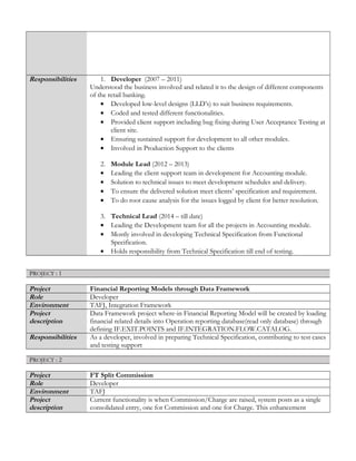 Responsibilities 1. Developer (2007 – 2011)
Understood the business involved and related it to the design of different components
of the retail banking.
• Developed low-level designs (LLD’s) to suit business requirements.
• Coded and tested different functionalities.
• Provided client support including bug fixing during User Acceptance Testing at
client site.
• Ensuring sustained support for development to all other modules.
• Involved in Production Support to the clients
2. Module Lead (2012 – 2013)
• Leading the client support team in development for Accounting module.
• Solution to technical issues to meet development schedules and delivery.
• To ensure the delivered solution meet clients’ specification and requirement.
• To do root cause analysis for the issues logged by client for better resolution.
3. Technical Lead (2014 – till date)
• Leading the Development team for all the projects in Accounting module.
• Mostly involved in developing Technical Specification from Functional
Specification.
• Holds responsibility from Technical Specification till end of testing.
PROJECT : 1
Project Financial Reporting Models through Data Framework
Role Developer
Environment TAFJ, Integration Framework
Project
description
Data Framework project where-in Financial Reporting Model will be created by loading
financial related details into Operation reporting database(read only database) through
defining IF.EXIT.POINTS and IF.INTEGRATION.FLOW.CATALOG.
Responsibilities As a developer, involved in preparing Technical Specification, contributing to test cases
and testing support
PROJECT : 2
Project FT Split Commission
Role Developer
Environment TAFJ
Project
description
Current functionality is when Commission/Charge are raised, system posts as a single
consolidated entry, one for Commission and one for Charge. This enhancement
 