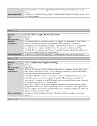 provides entries to be raised separately for each commission/charge based on the
setup.
Responsibilities As a developer, involved in preparing Technical specification, contributing to test cases
and testing support.
PROJECT : 3
Project Overdue Processing for AA Retail Accounts
Role Developer
Environment TAFJ
Project
description
The requirement is to enhance the system to support the generation of notification
letters to customers where the Arrangement account goes into overdraft or
Arrangement account Limit goes excess. Overdraft status is defined in arrangement
and each status is based on number of days the account overdrawn. Each day,
overdraft days are calculated and current Overdraft status is updated. A notification is
sent to customer each time the status changes.
Responsibilities As a developer, involved in preparing Technical specification and testing support.
PROJECT : 4
Project Trade Dated General Ledger Accounting
Role Developer
Environment Jbase, Unix
Project
description
Suspense Account processing may be typically used as temporary account to book an
entry which cannot be allocated or until underlying transaction is settled or to book a
balancing entry to ensure the system is balanced.
Currently in T24, the Suspense processing is posted to an “Internal account” and is
reflected under the same reporting properties of the Internal account, and if the
suspense entry is related to an underlying account or contract, the reporting properties
of the underlying account or contract is lost.
Some banks however may want the suspense movement to have the same reporting
properties of the contract of the underlying account or contract. Client requirement is
that the Suspense movements arising from the actual settlement be reported under the
target account (customer/broker)
Responsibilities As a developer, involved in preparing Technical specification, coding and testing
support.
PROJECT : 5
 