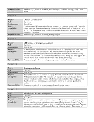 Responsibilities As a developer, involved in coding, contributing to test cases and supporting client
issues.
PROJECT : 9
Project Charges Customization
Role Developer
Environment Jbase, Unix
Project
description
Commission and Charges defined at the customer or customer group level. Customize
charge based on the customers as the charges can be defined only at the contract level
in T24. The charges that were levied on the contract can further be levied based on the
customer’s credentials.
Responsibilities As a developer, involved in coding, testing support.
PROJECT : 10
Project CRF update of Arrangement accounts
Role Developer
Environment Jbase, Unix
Project
description
In Arrangement Architecture the balance type linked to a property is the asset type
used in reporting. For accounts in AA it is therefore necessary to be able to use
different asset types to represent the account current principal based on the closing
balance of the account. The system will need to be able to change this asset type if the
account moves from debit to credit or vice versa during processing.
Responsibilities As a developer, involved in coding, testing support and implementation.
PPROJECT :ROJECT : 1111
Project Arrangement closure
Role Developer
Environment Jbase, Unix
Project
description
Account Closure, one of features of legacy Accounts is introduced in Arrangement
Architecture framework for AR accounts. On request for account holder, closure
process for AR account is initiated which makes sure that all the dues are paid. Once
the closure process is initiated, account balance is moved to account specified by
holder.
Responsibilities As a developer, involved in analyzing, coding and testing support
PPROJECT :ROJECT : 1212
Project Re-activation of closed arrangement
Role Developer
Environment Jbase, Unix
Project
description
The project is to restore the closed arrangement. The current or savings arrangement
account may be restored at any time, upon request by the account holder. From AA
framework, a mechanism is build to allow restoration of arrangement account. Account
restoration mechanism would primarily be a user triggered activity. Restoration of
 
