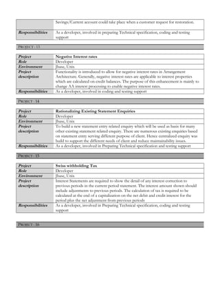 Savings/Current account could take place when a customer request for restoration.
Responsibilities As a developer, involved in preparing Technical specification, coding and testing
support
PPROJECT :ROJECT : 1313
Project Negative Interest rates
Role Developer
Environment Jbase, Unix
Project
description
Functionality is introduced to allow for negative interest rates in Arrangement
Architecture. Generally, negative interest rates are applicable to interest properties
which are calculated on credit balances. The purpose of this enhancement is mainly to
change AA interest processing to enable negative interest rates.
Responsibilities As a developer, involved in coding and testing support
PROJECT : 14
Project Rationalizing Existing Statement Enquiries
Role Developer
Environment Jbase, Unix
Project
description
To build a new statement entry related enquiry which will be used as basis for many
other existing statement related enquiry. There are numerous existing enquiries based
on statement entry serving different purpose of client. Hence centralized enquiry was
build to support the different needs of client and reduce maintainability issues.
Responsibilities As a developer, involved in Preparing Technical specification and testing support
PROJECT : 15
Project Swiss withholding Tax
Role Developer
Environment Jbase, Unix
Project
description
Interest Statements are required to show the detail of any interest correction to
previous periods in the current period statement. The interest amount shown should
include adjustments to previous periods. The calculation of tax is required to be
calculated at the end of a capitalization on the net debit and credit interest for the
period plus the net adjustment from previous periods
Responsibilities As a developer, involved in Preparing Technical specification, coding and testing
support
PROJECT : 16
 