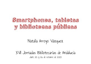 Smartphones, tabletas
y bibliotecas publicas
Natalia Arroyo Vázquez
XVII Jornadas Bibliotecarias de Andalucía
Jaén, 25 y 26 de octubre de 2013

 