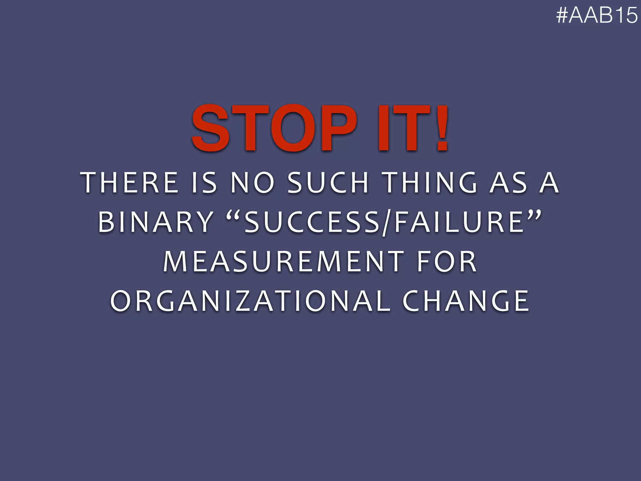 #AAB15
THERE	
  IS	
  NO	
  SUCH	
  THING	
  AS	
  A	
  
BINARY	
  “SUCCESS/FAILURE”	
  
MEASUREMENT	
  FOR	
  
ORGANIZATIONAL	
  CHANGE
STOP IT!
 