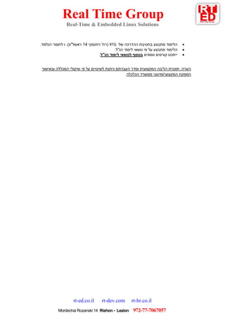Real Time Group
Real-Time & Embedded Linux Solutions
rt-ed.co.il rt-dev.com rt-hr.co.il
279-77-7607607Mordechai Rozanski 14 Rishon - Lezion
‫של‬ ‫ההדרכה‬ ‫בחטיבת‬ ‫מתבצע‬ ‫הלימוד‬RTG‫רוזנסקי‬ '‫(רח‬14.‫הנלמד‬ ‫לחומר‬ ‫ו‬ .)‫ראשל"צ‬
.‫הנ"ל‬ ‫לימוד‬ ‫נושאי‬ ‫פי‬ ‫על‬ ‫מתבצע‬ ‫הלימוד‬
‫י‬‫י‬‫נוספים‬ ‫קורסים‬ ‫תכנו‬‫ל‬ ‫בנוסף‬‫לימוד‬ ‫נושאי‬‫הנ"ל‬.
‫ובאישור‬ ‫המכללה‬ ‫שיקולי‬ ‫פי‬ ‫על‬ ‫לשינויים‬ ‫ניתנת‬ ‫העברתם‬ ‫וסדר‬ ‫המקצועית‬ ‫הליבה‬ ‫תוכנית‬ :‫הערה‬
‫הכלכלה‬ ‫ממשרד‬ ‫המקצועי/פדגוגי‬ ‫המפקח‬
 