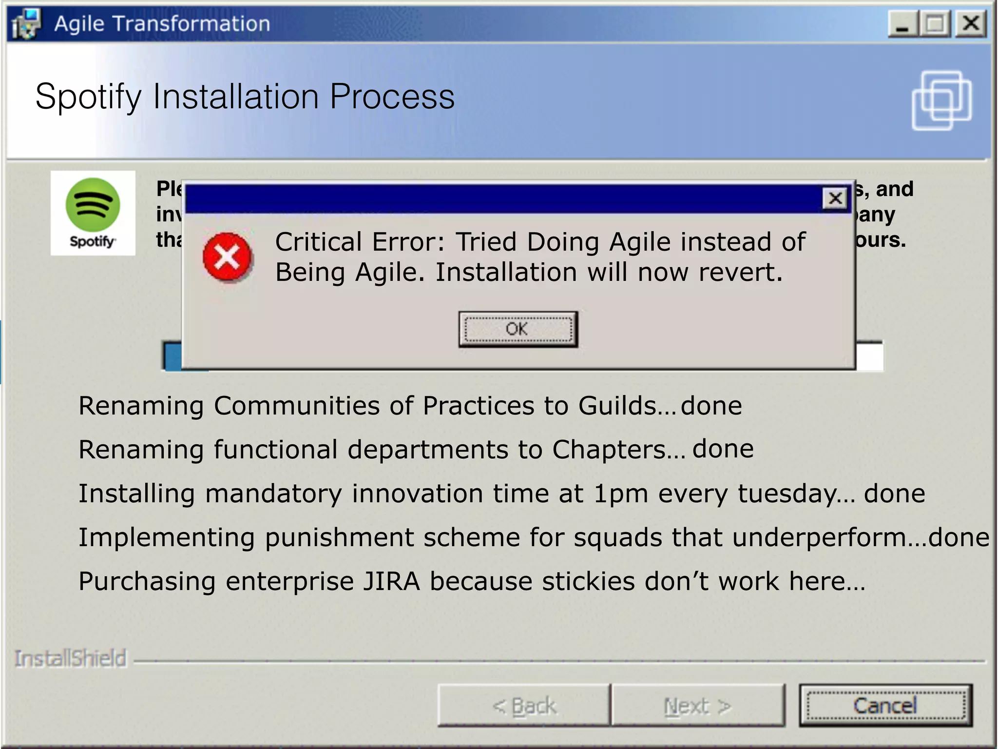 Spotify Installation Process
Please wait while the system copies the DNA of all Spotify employees, and
invents a way to replicate how people think and interact from a company
that is completely different from the utterly fucked company that is yours.
Renaming Communities of Practices to Guilds…
Purchasing enterprise JIRA because stickies don’t work here…
Implementing punishment scheme for squads that underperform…
Installing mandatory innovation time at 1pm every tuesday…
Renaming functional departments to Chapters…
done
Critical Error: Tried Doing Agile instead of
Being Agile. Installation will now revert.
done
done
done
 