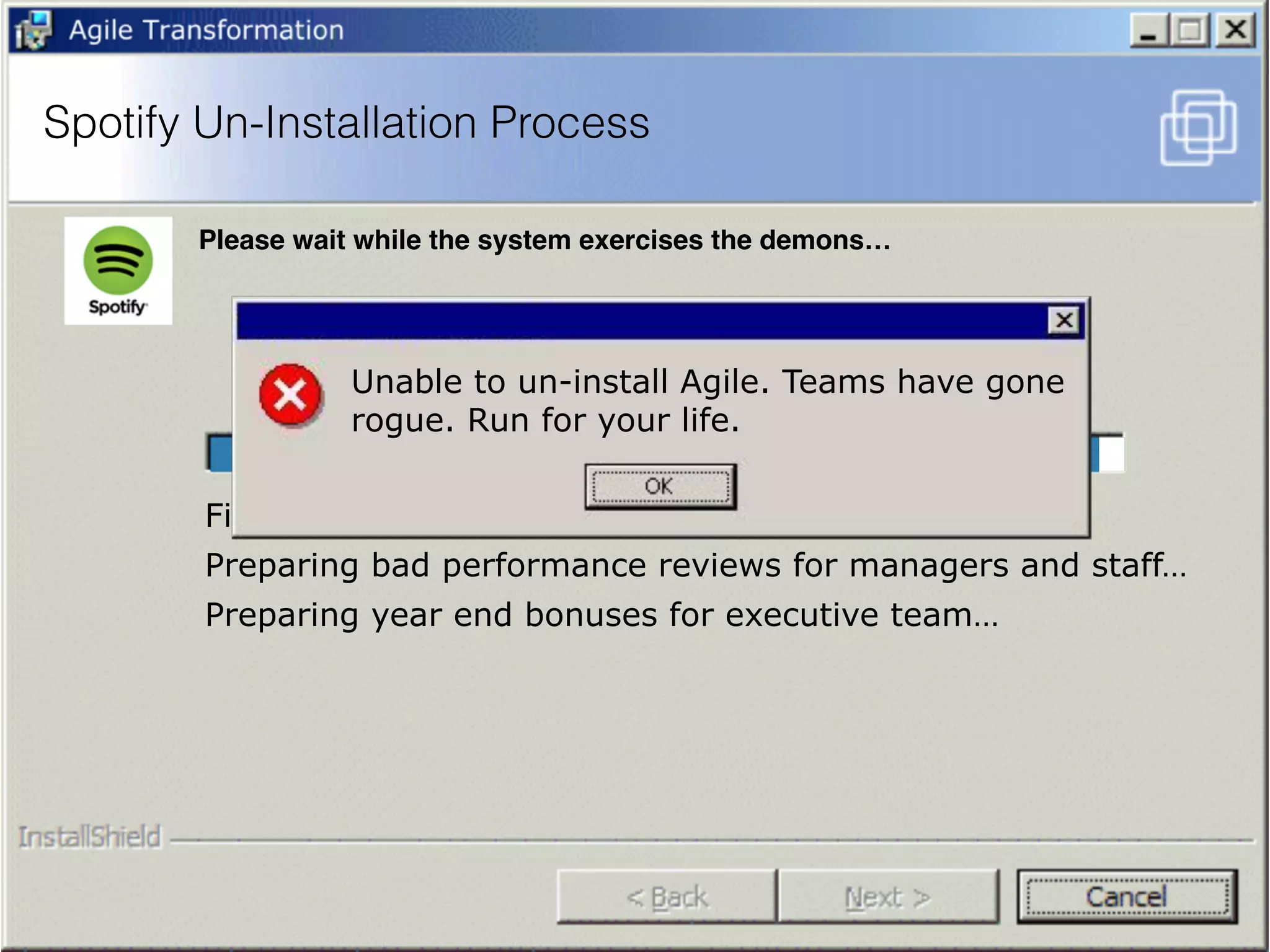 Firing Agile Coaches…
Preparing bad performance reviews for managers and staff…
Preparing year end bonuses for executive team…
Unable to un-install Agile. Teams have gone
rogue. Run for your life.
Spotify Un-Installation Process
Please wait while the system exercises the demons…
 