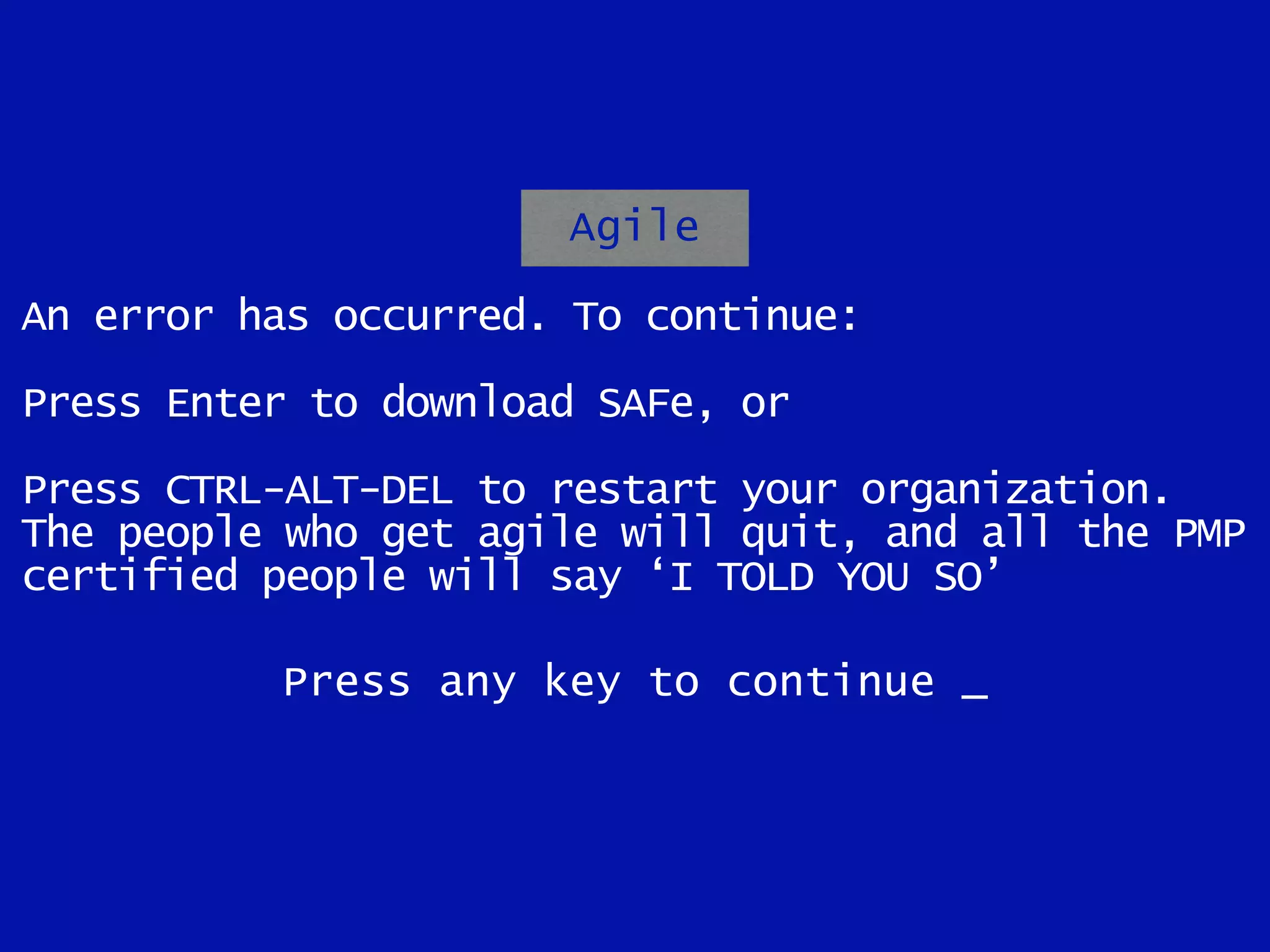 Agile
An error has occurred. To continue:
Press Enter to download SAFe, or
Press CTRL-ALT-DEL to restart your organization.
The people who get agile will quit, and all the PMP
certified people will say ‘I TOLD YOU SO’
Press any key to continue _
 