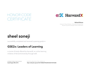 Richard Elmore 
Gregory R. Anrig Professor of Educational Leadership 
Harvard University Graduate School of Education 
HONOR CODE 
CERTIFICATE 
sheel soneji 
successfully completed and received a passing grade in 
GSE2x: Leaders of Learning 
a course of study offered by HarvardX, an online learning 
initiative of Harvard University through edX. 
HONOR CODE CERTIFICATE Verify the authenticity of this certificate at 
Issued August 28th, 2014 https://verify.edx.org/cert/7b377dfbbb9745b2835364272437b4d8 
