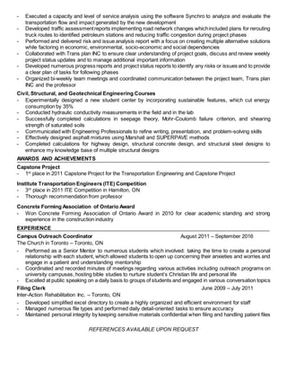 - Executed a capacity and level of service analysis using the software Synchro to analyze and evaluate the
transportation flow and impact generated by the new development
- Developed traffic assessmentreports implementing road network changes whichincluded plans for rerouting
truck routes to identified petroleum stations and reducing traffic congestion during project phases
- Performed and delivered risk and issue analysis report with a focus on creating multiple alternative solutions
while factoring in economic, environmental, socio-economic and social dependencies
- Collaborated with Trans plan INC to ensure clear understanding of project goals, discuss and review weekly
project status updates and to manage additional important information
- Developed numerous progress reports and project status reports to identify any risks or issues and to provide
a clear plan of tasks for following phases
- Organized bi-weekly team meetings and coordinated communication between the project team, Trans plan
INC and the professor
Civil, Structural, and Geotechnical Engineering Courses
- Experimentally designed a new student center by incorporating sustainable features, which cut energy
consumption by 35%
- Conducted hydraulic conductivity measurements in the field and in the lab
- Successfully completed calculations in seepage theory, Mohr-Coulomb failure criterion, and shearing
strength of saturated soils
- Communicated with Engineering Professionals to refine writing, presentation, and problem-solving skills
- Effectively designed asphalt mixtures using Marshall and SUPERPAVE methods
- Completed calculations for highway design, structural concrete design, and structural steel designs to
enhance my knowledge base of multiple structural designs
AWARDS AND ACHIEVEMENTS
Capstone Project
- 1st
place in 2011 Capstone Project for the Transportation Engineering and Capstone Project
Institute Transportation Engineers (ITE) Competition
- 3rd
place in 2011 ITE Competition in Hamilton, ON
- Thorough recommendation from professor
Concrete Forming Association of Ontario Award
- Won Concrete Forming Association of Ontario Award in 2010 for clear academic standing and strong
experience in the construction industry
EXPERIENCE
Campus Outreach Coordinator August 2011 – September 2016
The Church in Toronto – Toronto, ON
- Performed as a Senior Mentor to numerous students which involved: taking the time to create a personal
relationship with each student, which allowed students to open up concerning their anxieties and worries and
engage in a patient and understanding mentorship
- Coordinated and recorded minutes of meetings regarding various activities including outreach programs on
university campuses, hosting bible studies to nurture student’s Christian life and personal life
- Excelled at public speaking on a daily basis to groups of students and engaged in various conversation topics
Filing Clerk June 2009 – July 2011
Inter-Action Rehabilitation Inc. – Toronto, ON
- Developed simplified excel directory to create a highly organized and efficient environment for staff
- Managed numerous file types and performed daily detail-oriented tasks to ensure accuracy
- Maintained personal integrity by keeping sensitive materials confidential when filing and handling patient files
REFERENCES AVAILABLE UPON REQUEST
 