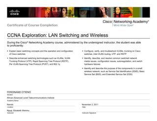 African Advanced Level Telecommunications Institute
Nairobi
Ngugi, Elizabeth Wairimu
November 2, 2011
FERDINAND OTIENO
Certificate of Course Completion
CCNA Exploration: LAN Switching and Wireless
Student
Academy Name
Location
Instructor
Date
Instructor Signature
During the Cisco®
Networking Academy course, administered by the undersigned instructor, the student was able
to proficiently:
Explain basic switching concepts and the operation and configuration
of Cisco switches
Describe enhanced switching technologies such as VLANs, VLAN
Trunking Protocol (VTP), Rapid Spanning Tree Protocol (RSTP),
Per VLAN Spanning Tree Protocol (PVST), and 802.1q
Configure, verify, and troubleshoot VLANs, trunking on Cisco
switches, inter-VLAN routing, VTP, and RSTP
Identify, describe, and resolve common switched network
media issues, configuration issues, autonegotiation, and switch
hardware failures
Identify and describe the purpose of the components in a small
wireless network, such as Service Set Identification (SSID), Basic
Service Set (BSS), and Extended Service Set (ESS)
 