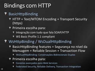 Bindings com HTTP
      BasicHttpBinding
        HTTP + Text/MTOM Encoding + Transport Security
        (https)
        Primeira escolha para:
          Integração com tudo que fala SOAP/HTTP
          WS Basic Profile 1.1 compliant
      WsHttpBinding / WsDualHttpBinding
        BasicHttpBinding features + Segurança no nível da
        Mensagem + Reliable Session + Transaction Flow
          WsDualHttpBinding: Conversações Bidirecionais Duplex
        Primeira escolha para:
          Cenários avançados para Web Services
          Federated Security, Reliable Delivery, Transaction Integration
18
 