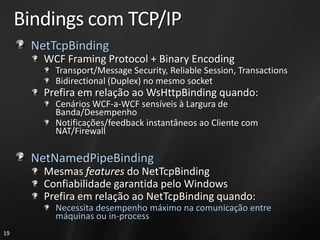 Bindings com TCP/IP
      NetTcpBinding
        WCF Framing Protocol + Binary Encoding
          Transport/Message Security, Reliable Session, Transactions
          Bidirectional (Duplex) no mesmo socket
        Prefira em relação ao WsHttpBinding quando:
          Cenários WCF-a-WCF sensíveis à Largura de
          Banda/Desempenho
          Notificações/feedback instantâneos ao Cliente com
          NAT/Firewall

      NetNamedPipeBinding
        Mesmas features do NetTcpBinding
        Confiabilidade garantida pelo Windows
        Prefira em relação ao NetTcpBinding quando:
          Necessita desempenho máximo na comunicação entre
          máquinas ou in-process
19
 
