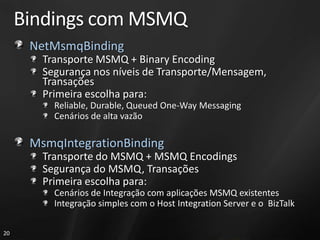 Bindings com MSMQ
      NetMsmqBinding
        Transporte MSMQ + Binary Encoding
        Segurança nos níveis de Transporte/Mensagem,
        Transações
        Primeira escolha para:
          Reliable, Durable, Queued One-Way Messaging
          Cenários de alta vazão

      MsmqIntegrationBinding
        Transporte do MSMQ + MSMQ Encodings
        Segurança do MSMQ, Transações
        Primeira escolha para:
          Cenários de Integração com aplicações MSMQ existentes
          Integração simples com o Host Integration Server e o BizTalk

20
 