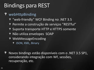 Bindings para REST
      webHttpBinding
        “web-friendly” WCF Binding no .NET 3.5
        Permite a construção de serviços ”RESTful”
        Suporta transporte HTTP e HTTPS somente
        Não utiliza envelopes SOAP
        WebMessageEncoding
          JSON, XML, Binary


      Novos bindings estão disponíveis com o .NET 3.5 SP1,
      considerando integração com WF, sessões,
      recuperação, etc.
21
 