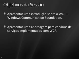 Objetivos da Sessão
     Apresentar uma introdução sobre o WCF –
     Windows Communication Foundation.

     Apresentar uma abordagem para cenários de
     serviços implementados com WCF.




3
 