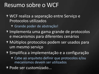 Resumo sobre o WCF
 WCF realiza a separação entre Serviço e
 Protocolos utilizados
   Grande poder de abstração!
 Implementa uma gama grande de protocolos
 e mecanismos para diferentes cenários
 Múltiplos protocolos podem ser usados para
 um mesmo serviço
 Simplifica a implementação e a configuração
   Cabe ao arquiteto definir que protocolos e/ou
   mecanismos devem ser utilizados
 Pode ser customizado...
 