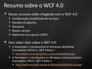Resumo sobre o WCF 4.0
 Novos recursos estão chegando com o WCF 4.0:
   Configuração simplificada de serviços
   Standard Endpoints
   Discovery
   Router service
   Melhorias no suporte à REST

 Para saber mais sobre o WCF 4.0:
   A Developer's Introduction to Windows Workflow
   Foundation (WF4) in .NET 4 Beta 1
     http://msdn.microsoft.com/en-us/library/ee342461.aspx
   A Developer’s Introduction to Windows Communication
   Foundation (WCF) .NET 4 Beta 1
     http://msdn.microsoft.com/pt-br/library/ee354381(en-us).aspx
 