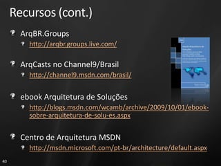 Recursos (cont.)
       ArqBR.Groups
         http://arqbr.groups.live.com/

       ArqCasts no Channel9/Brasil
         http://channel9.msdn.com/brasil/


       ebook Arquitetura de Soluções
         http://blogs.msdn.com/wcamb/archive/2009/10/01/ebook-
         sobre-arquitetura-de-solu-es.aspx


       Centro de Arquitetura MSDN
         http://msdn.microsoft.com/pt-br/architecture/default.aspx
40
 