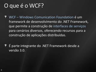 O que é o WCF?
     WCF – Windows Comunication Foundation é um
     framework de desenvolvimento do .NET Framework,
     que permite a construção de interfaces de serviços
     para cenários diversos, oferecendo recursos para a
     construção de aplicações distribuídas.

     É parte integrante do .NET Framework desde a
     versão 3.0.




6
 