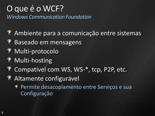 O que é o WCF?
    Windows Communication Foundation

      Ambiente para a comunicação entre sistemas
      Baseado em mensagens
      Multi-protocolo
      Multi-hosting
      Compatível com WS, WS-*, tcp, P2P, etc.
      Altamente configurável
         Permite desacoplamento entre Serviços e sua
         Configuração


8
 
