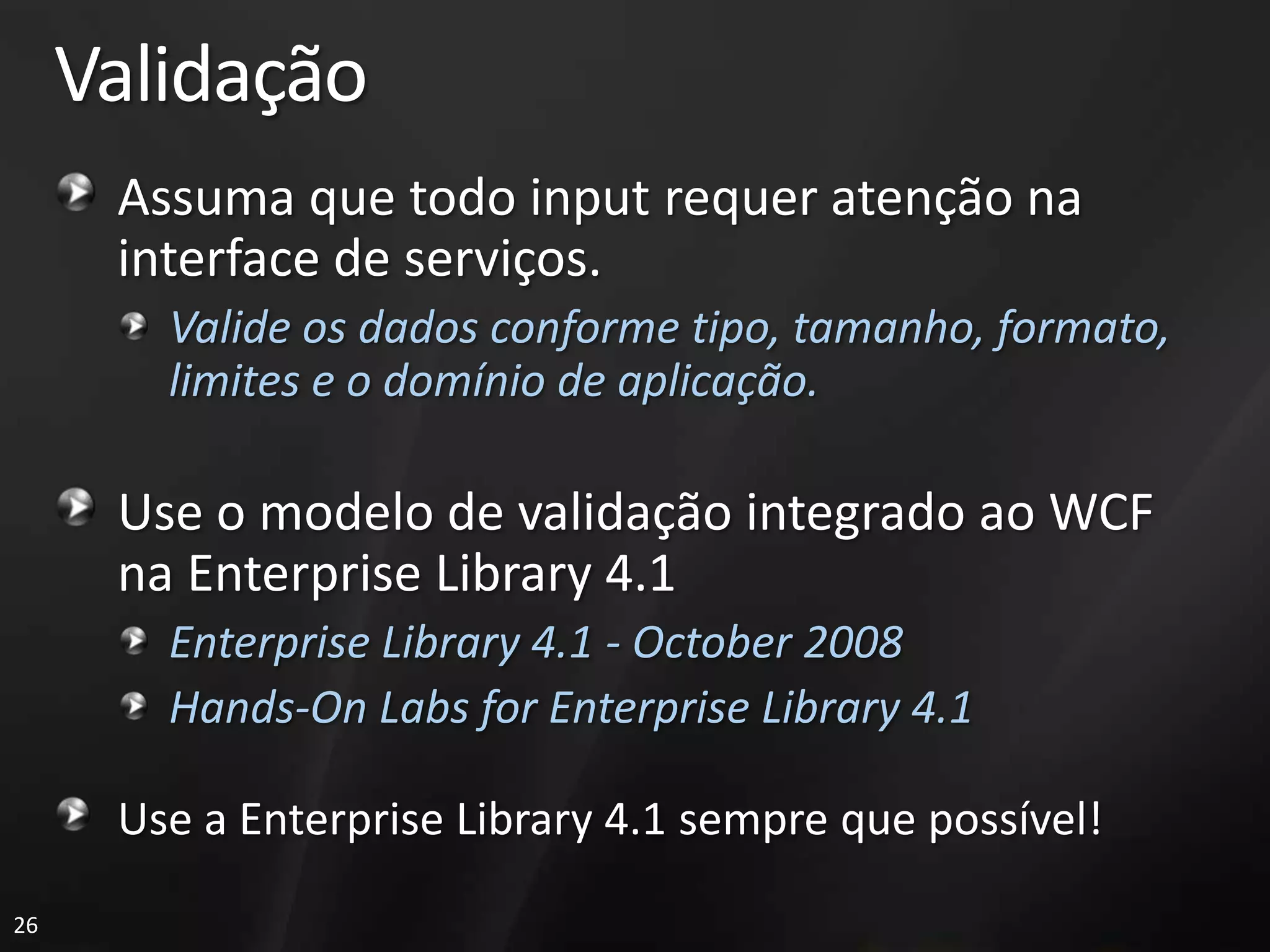 Validação
      Assuma que todo input requer atenção na
      interface de serviços.
        Valide os dados conforme tipo, tamanho, formato,
        limites e o domínio de aplicação.

      Use o modelo de validação integrado ao WCF
      na Enterprise Library 4.1
        Enterprise Library 4.1 - October 2008
        Hands-On Labs for Enterprise Library 4.1

      Use a Enterprise Library 4.1 sempre que possível!
26
 