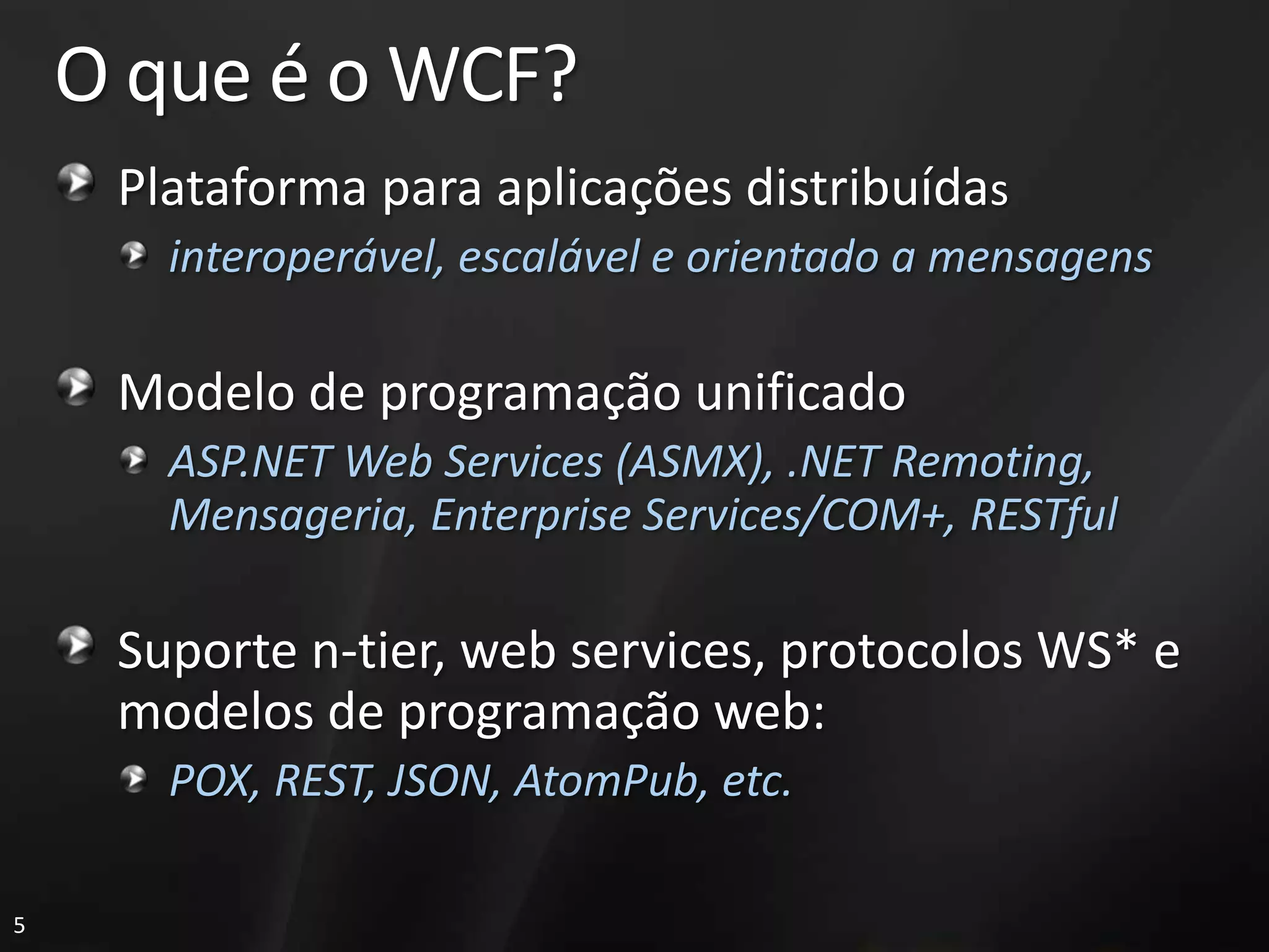 O que é o WCF?
     Plataforma para aplicações distribuídas
       interoperável, escalável e orientado a mensagens

     Modelo de programação unificado
       ASP.NET Web Services (ASMX), .NET Remoting,
       Mensageria, Enterprise Services/COM+, RESTful

     Suporte n-tier, web services, protocolos WS* e
     modelos de programação web:
       POX, REST, JSON, AtomPub, etc.

5
 