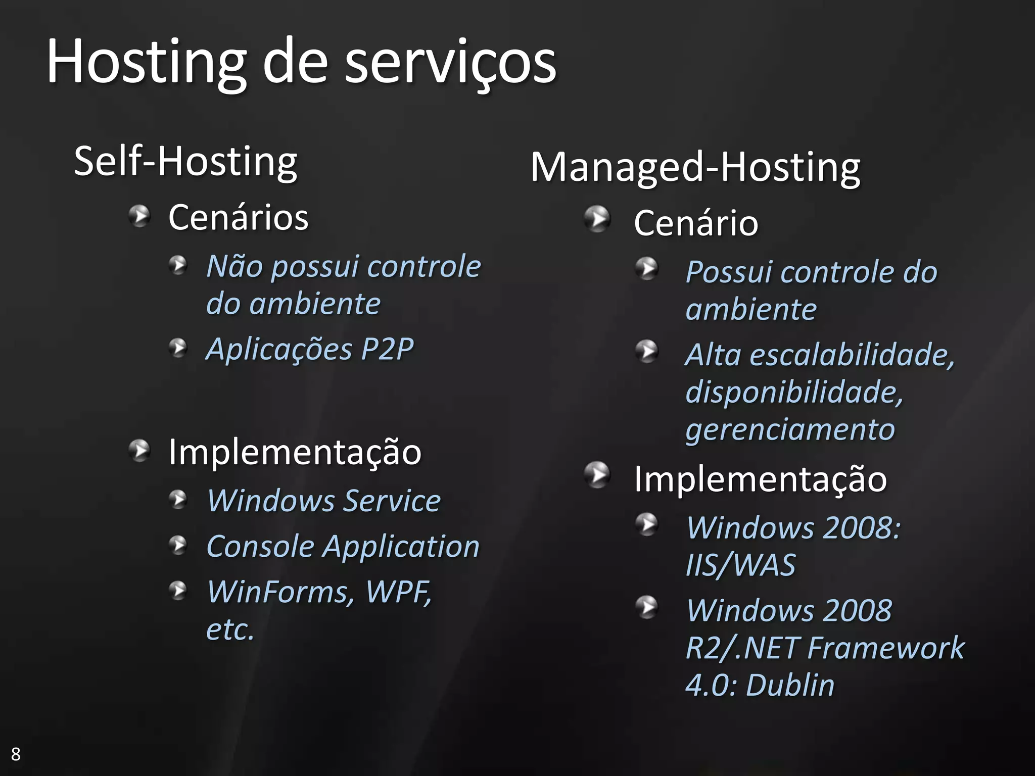 Hosting de serviços
     Self-Hosting                 Managed-Hosting
          Cenários                    Cenário
            Não possui controle          Possui controle do
            do ambiente                  ambiente
            Aplicações P2P               Alta escalabilidade,
                                         disponibilidade,
                                         gerenciamento
          Implementação
            Windows Service
                                      Implementação
                                         Windows 2008:
            Console Application
                                         IIS/WAS
            WinForms, WPF,
                                         Windows 2008
            etc.
                                         R2/.NET Framework
                                         4.0: Dublin
8
 