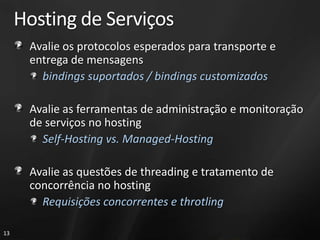 Hosting de Serviços
      Avalie os protocolos esperados para transporte e
      entrega de mensagens
        bindings suportados / bindings customizados

      Avalie as ferramentas de administração e monitoração
      de serviços no hosting
        Self-Hosting vs. Managed-Hosting

      Avalie as questões de threading e tratamento de
      concorrência no hosting
        Requisições concorrentes e throtling

13
 