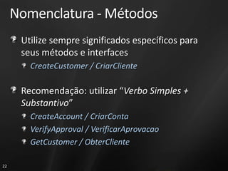 Nomenclatura - Métodos
      Utilize sempre significados específicos para
      seus métodos e interfaces
        CreateCustomer / CriarCliente

      Recomendação: utilizar “Verbo Simples +
      Substantivo”
        CreateAccount / CriarConta
        VerifyApproval / VerificarAprovacao
        GetCustomer / ObterCliente

22
 