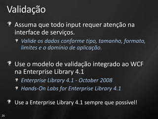 Validação
      Assuma que todo input requer atenção na
      interface de serviços.
        Valide os dados conforme tipo, tamanho, formato,
        limites e o domínio de aplicação.

      Use o modelo de validação integrado ao WCF
      na Enterprise Library 4.1
        Enterprise Library 4.1 - October 2008
        Hands-On Labs for Enterprise Library 4.1

      Use a Enterprise Library 4.1 sempre que possível!
26
 