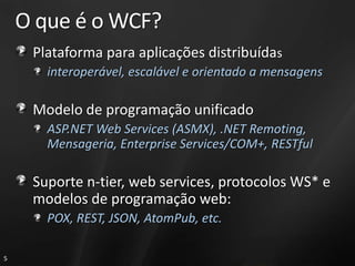 O que é o WCF?
     Plataforma para aplicações distribuídas
       interoperável, escalável e orientado a mensagens

     Modelo de programação unificado
       ASP.NET Web Services (ASMX), .NET Remoting,
       Mensageria, Enterprise Services/COM+, RESTful

     Suporte n-tier, web services, protocolos WS* e
     modelos de programação web:
       POX, REST, JSON, AtomPub, etc.

5
 
