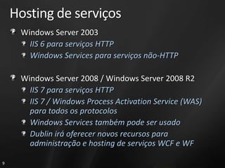 Hosting de serviços
     Windows Server 2003
       IIS 6 para serviços HTTP
       Windows Services para serviços não-HTTP

     Windows Server 2008 / Windows Server 2008 R2
       IIS 7 para serviços HTTP
       IIS 7 / Windows Process Activation Service (WAS)
       para todos os protocolos
       Windows Services também pode ser usado
       Dublin irá oferecer novos recursos para
       administração e hosting de serviços WCF e WF

9
 
