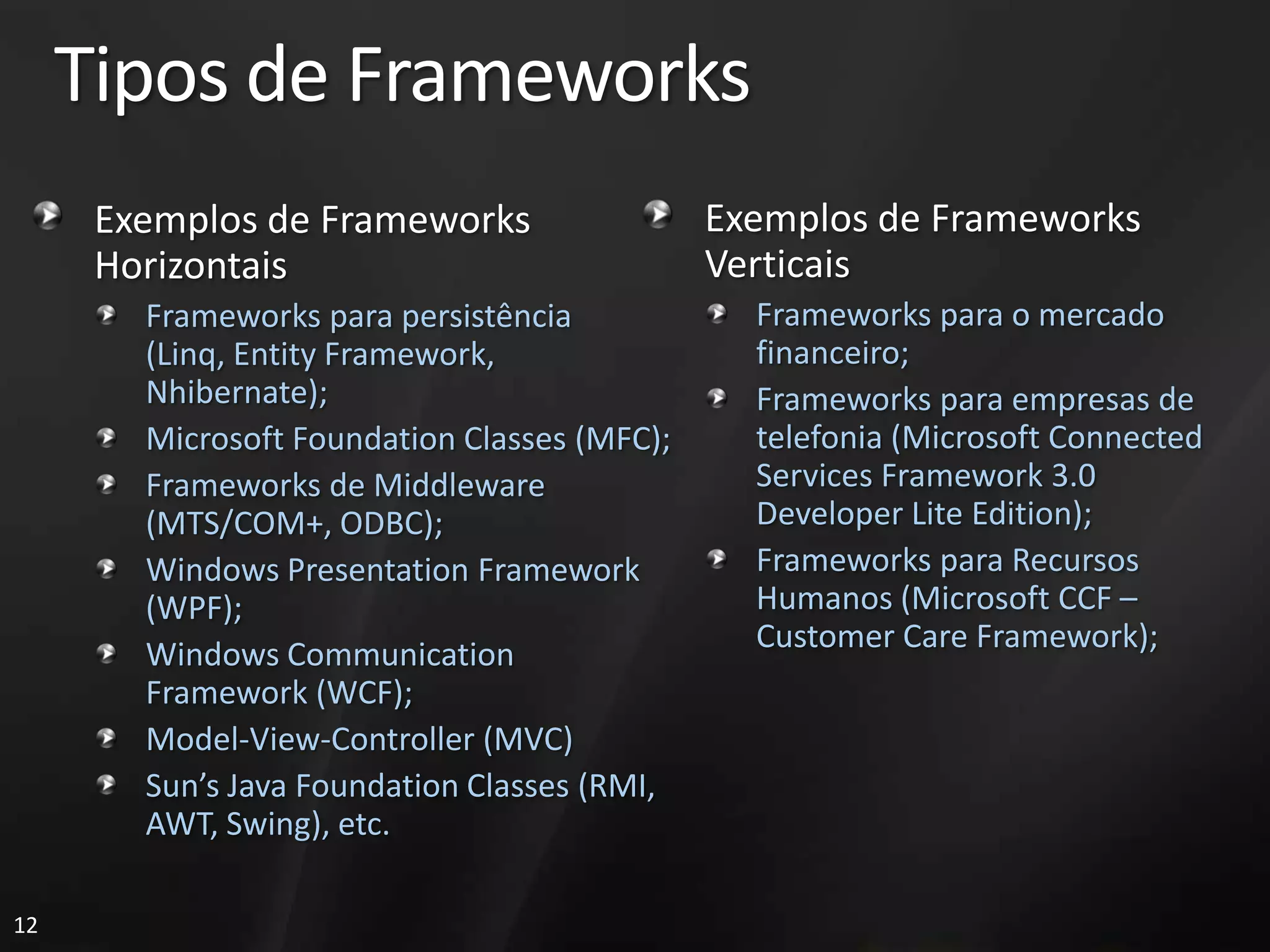 Tipos de Frameworks
      Exemplos de Frameworks                  Exemplos de Frameworks
      Horizontais                             Verticais
        Frameworks para persistência            Frameworks para o mercado
        (Linq, Entity Framework,                financeiro;
        Nhibernate);                            Frameworks para empresas de
        Microsoft Foundation Classes (MFC);     telefonia (Microsoft Connected
        Frameworks de Middleware                Services Framework 3.0
        (MTS/COM+, ODBC);                       Developer Lite Edition);
        Windows Presentation Framework          Frameworks para Recursos
        (WPF);                                  Humanos (Microsoft CCF –
                                                Customer Care Framework);
        Windows Communication
        Framework (WCF);
        Model-View-Controller (MVC)
        Sun’s Java Foundation Classes (RMI,
        AWT, Swing), etc.

12
 