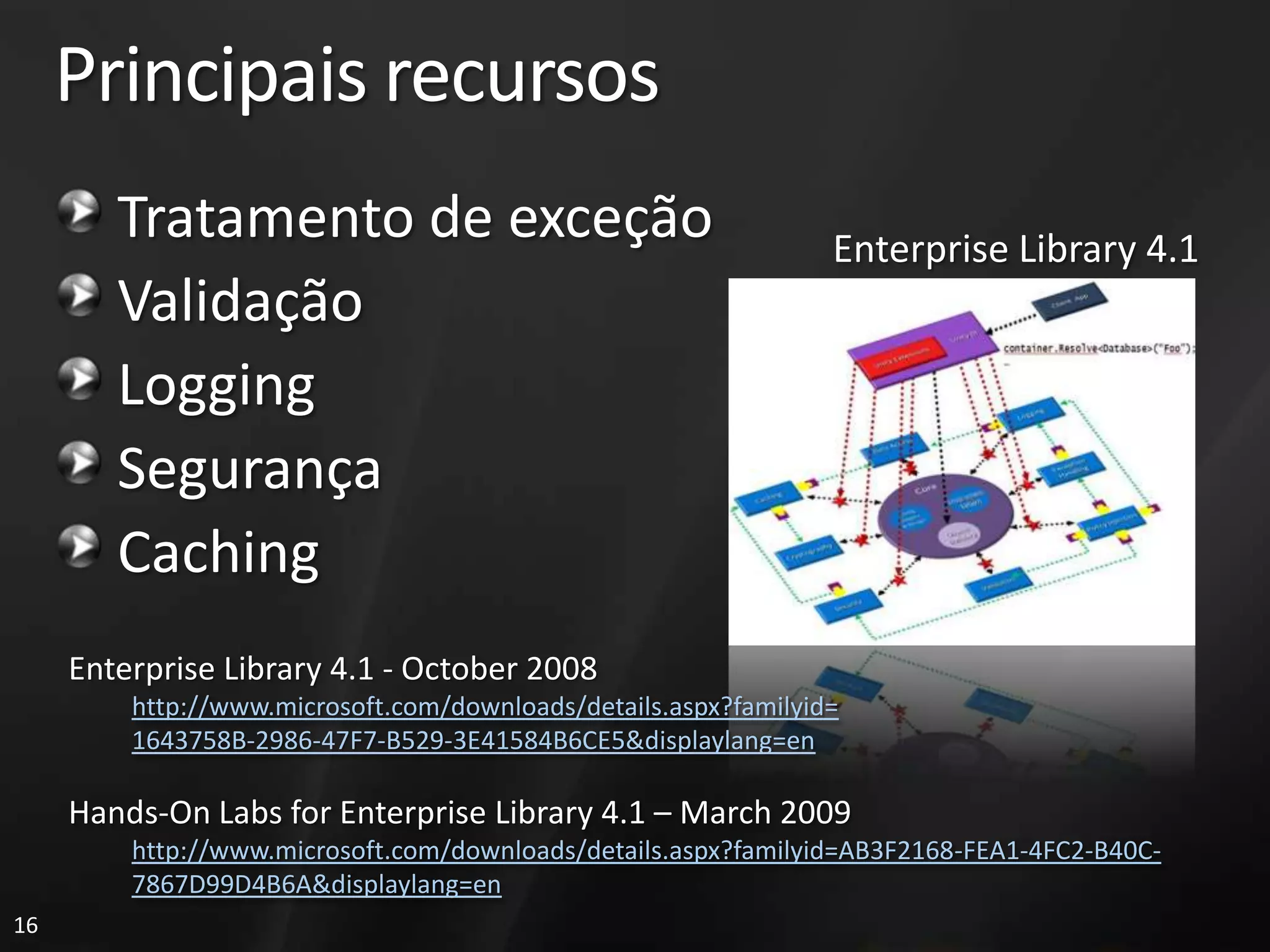 Principais recursos
        Tratamento de exceção                                    Enterprise Library 4.1
        Validação
        Logging
        Segurança
        Caching
     Enterprise Library 4.1 - October 2008
         http://www.microsoft.com/downloads/details.aspx?familyid=
         1643758B-2986-47F7-B529-3E41584B6CE5&displaylang=en

     Hands-On Labs for Enterprise Library 4.1 – March 2009
         http://www.microsoft.com/downloads/details.aspx?familyid=AB3F2168-FEA1-4FC2-B40C-
         7867D99D4B6A&displaylang=en
16
 